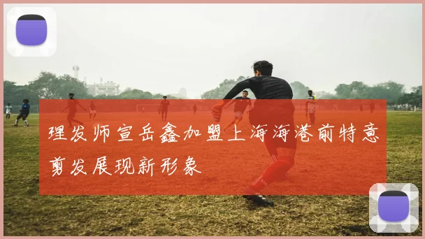 理发师宣岳鑫加盟上海海港前特意剪发展现新形象