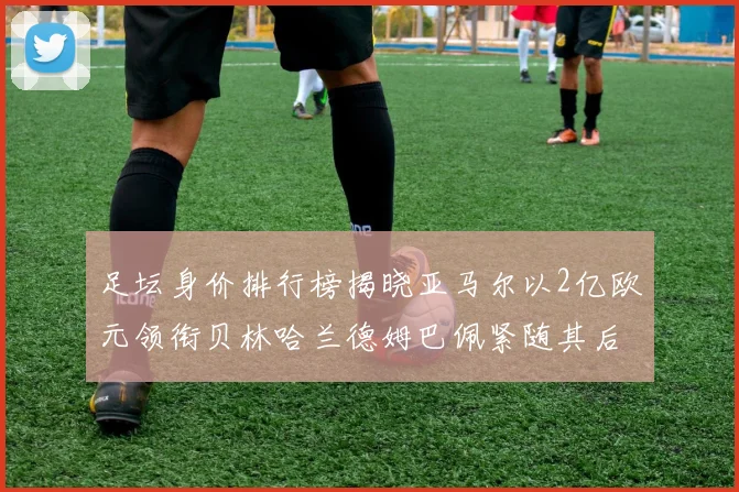 足坛身价排行榜揭晓亚马尔以2亿欧元领衔贝林哈兰德姆巴佩紧随其后