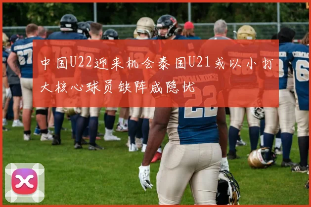 中国U22迎来机会泰国U21或以小打大核心球员缺阵成隐忧