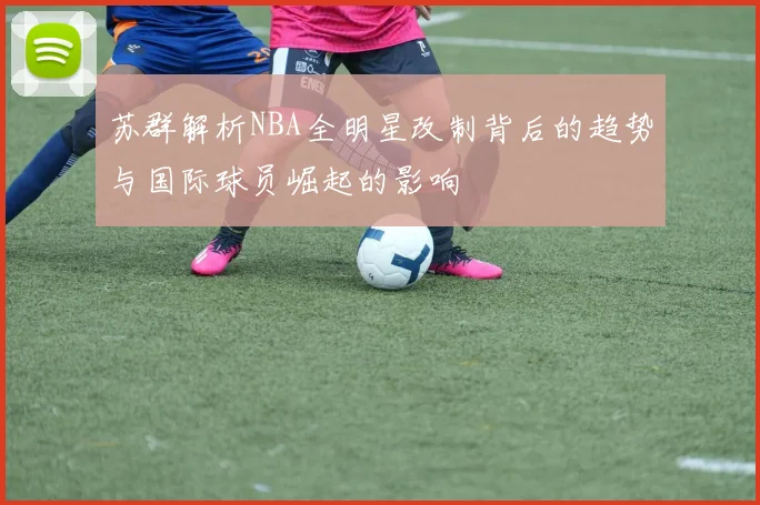 苏群解析NBA全明星改制背后的趋势与国际球员崛起的影响