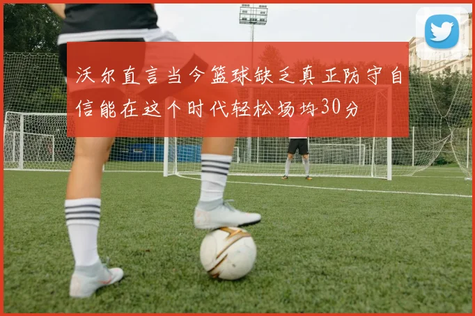沃尔直言当今篮球缺乏真正防守自信能在这个时代轻松场均30分