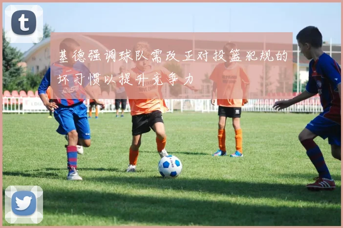 基德强调球队需改正对投篮犯规的坏习惯以提升竞争力