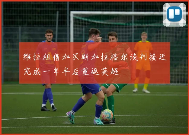 维拉租借加买断加拉格尔谈判接近完成一年半后重返英超