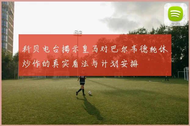 科贝电台揭示皇马对巴尔韦德轮休炒作的真实看法与计划安排