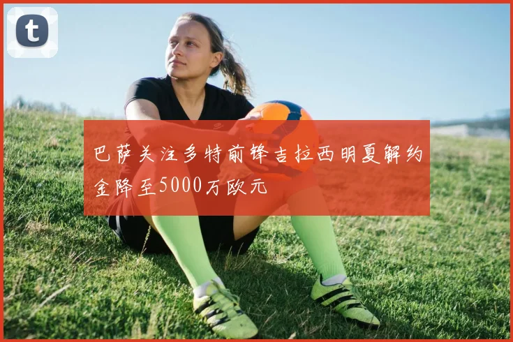 巴萨关注多特前锋吉拉西明夏解约金降至5000万欧元