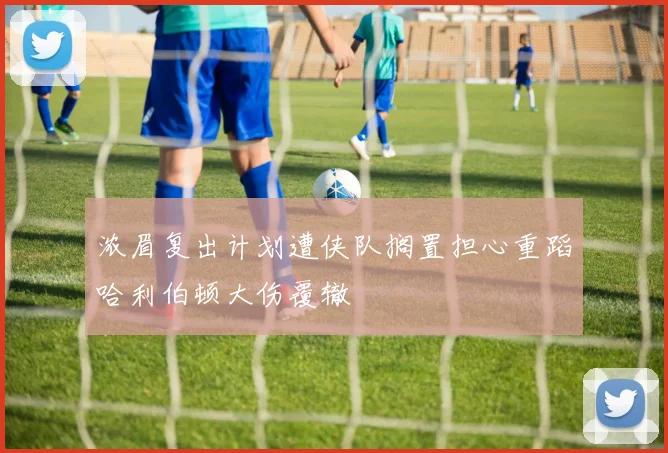 浓眉复出计划遭侠队搁置担心重蹈哈利伯顿大伤覆辙