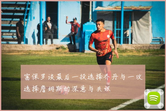 富保罗谈最后一投选择乔丹与一攻选择詹姆斯的深意与共识