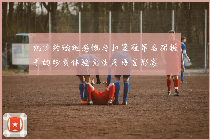 凯沙约翰逊感慨与扣篮冠军名宿握手的珍贵体验无法用语言形容