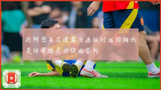 迈阿密高层透露与老板对话称梅西是传奇球员并促成签约